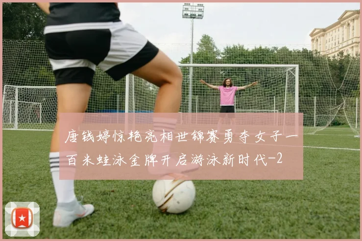 唐钱婷惊艳亮相世锦赛勇夺女子一百米蛙泳金牌开启游泳新时代