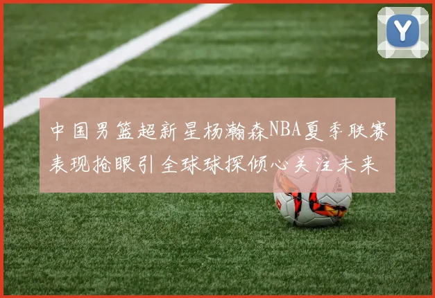 中国男篮超新星杨瀚森NBA夏季联赛表现抢眼引全球球探倾心关注未来可期