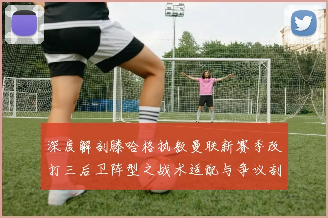 深度解剖滕哈格执教曼联新赛季改打三后卫阵型之战术适配与争议剖析