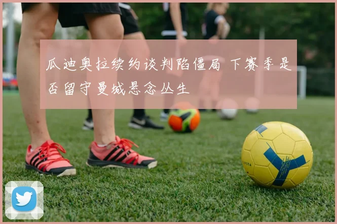 瓜迪奥拉续约谈判陷僵局 下赛季是否留守曼城悬念丛生