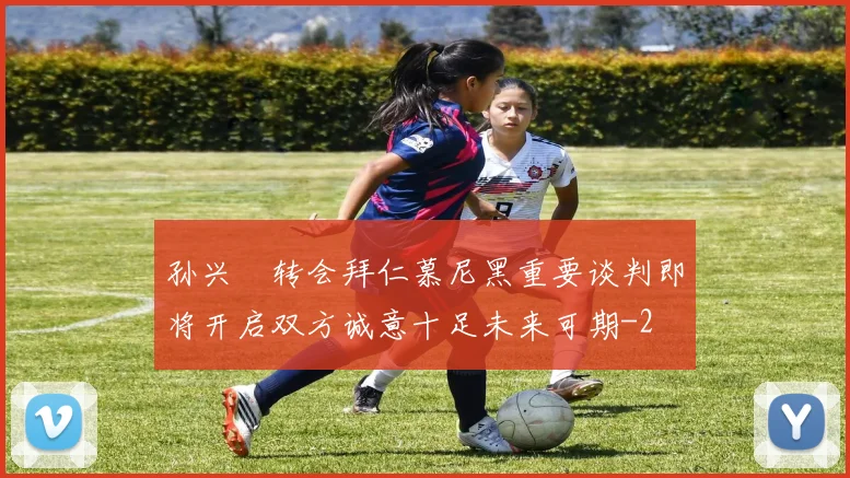 孙兴慜转会拜仁慕尼黑重要谈判即将开启双方诚意十足未来可期