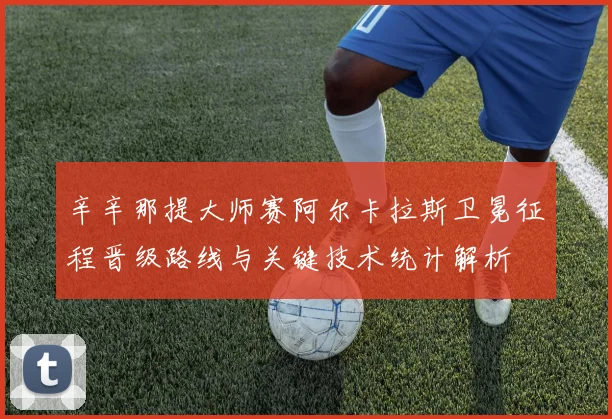 辛辛那提大师赛阿尔卡拉斯卫冕征程晋级路线与关键技术统计解析