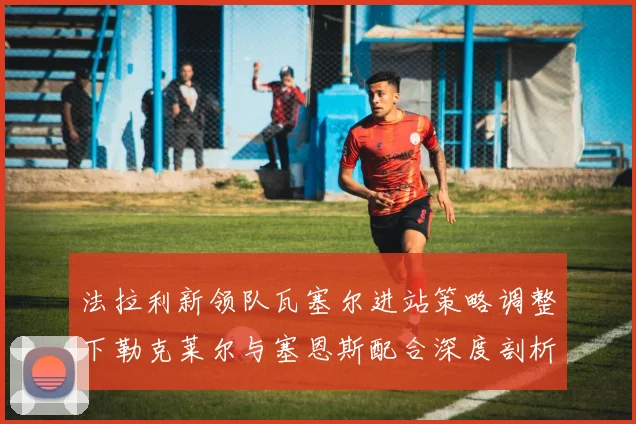 法拉利新领队瓦塞尔进站策略调整下勒克莱尔与塞恩斯配合深度剖析