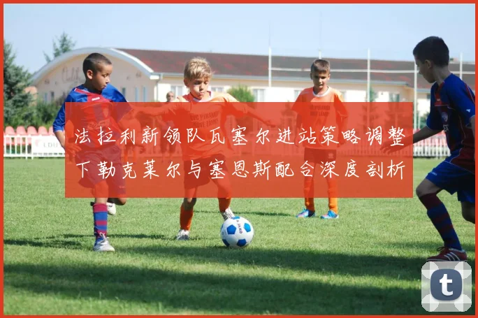 法拉利新领队瓦塞尔进站策略调整下勒克莱尔与塞恩斯配合深度剖析