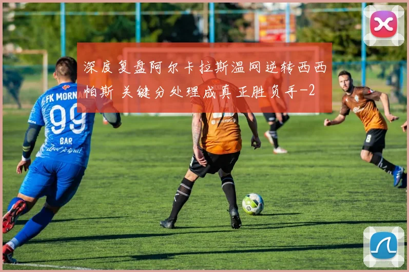 深度复盘阿尔卡拉斯温网逆转西西帕斯 关键分处理成真正胜负手