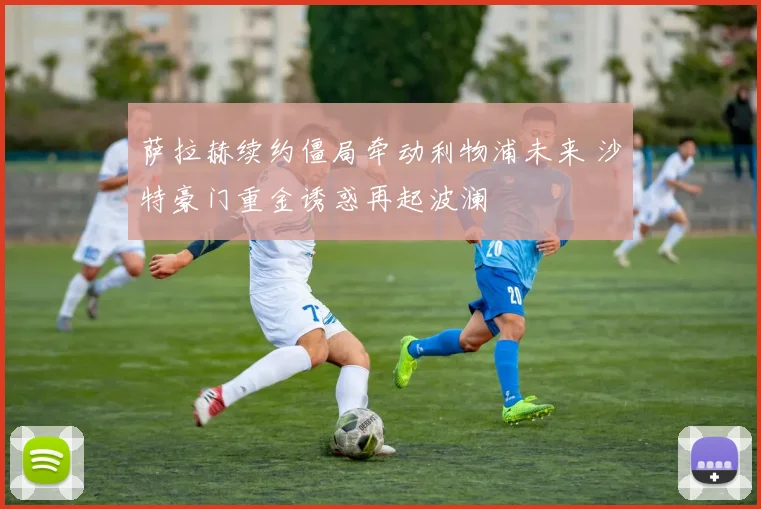 萨拉赫续约僵局牵动利物浦未来 沙特豪门重金诱惑再起波澜