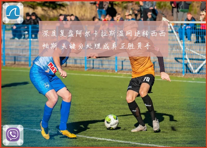 深度复盘阿尔卡拉斯温网逆转西西帕斯 关键分处理成真正胜负手