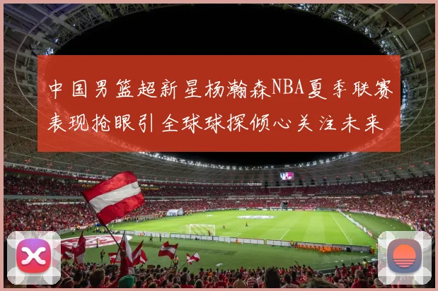 中国男篮超新星杨瀚森NBA夏季联赛表现抢眼引全球球探倾心关注未来可期