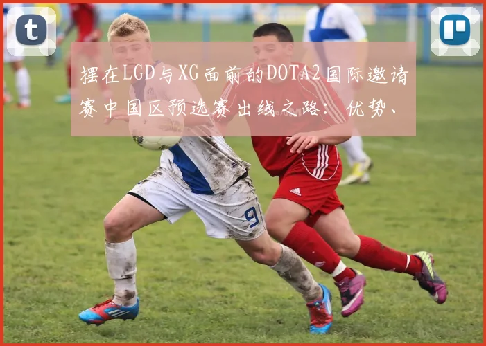 摆在LGD与XG面前的DOTA2国际邀请赛中国区预选赛出线之路:优势、劣势与关键战役分析