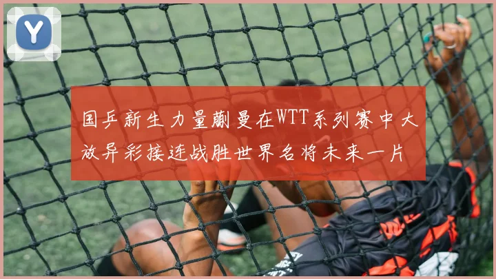 国乒新生力量蒯曼在WTT系列赛中大放异彩接连战胜世界名将未来一片光明