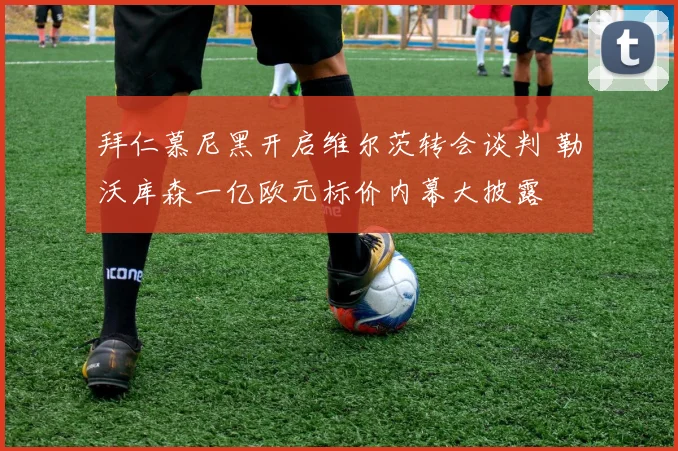 拜仁慕尼黑开启维尔茨转会谈判 勒沃库森一亿欧元标价内幕大披露