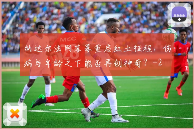 纳达尔法网落幕重启红土征程,伤病与年龄之下能否再创神奇?