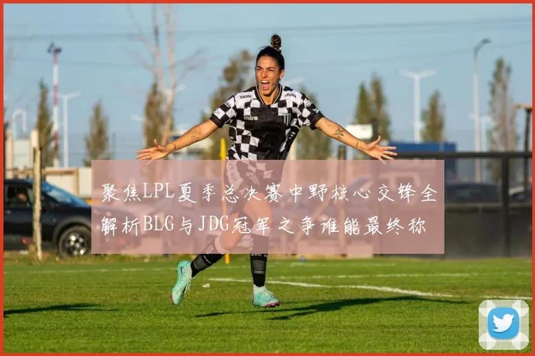 聚焦LPL夏季总决赛中野核心交锋全解析BLG与JDG冠军之争谁能最终称王