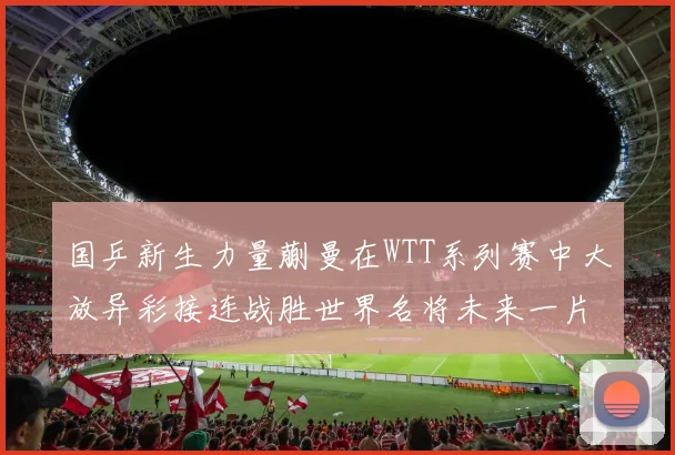 国乒新生力量蒯曼在WTT系列赛中大放异彩接连战胜世界名将未来一片光明