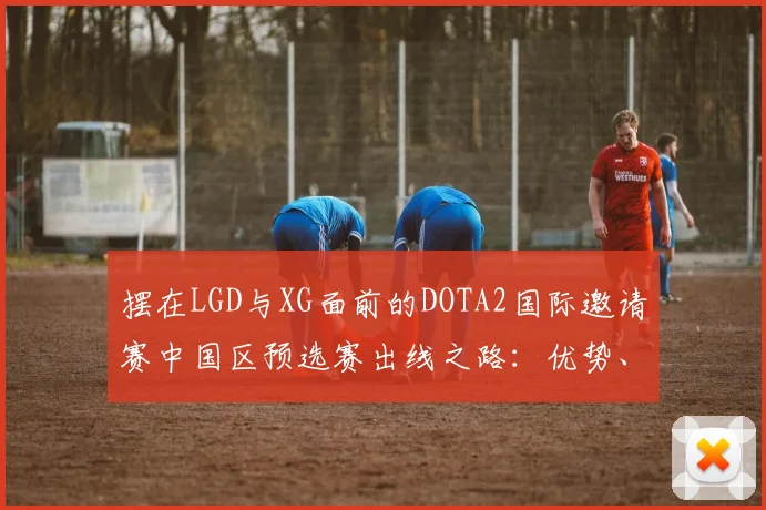 摆在LGD与XG面前的DOTA2国际邀请赛中国区预选赛出线之路：优势、劣势与关键战役分析