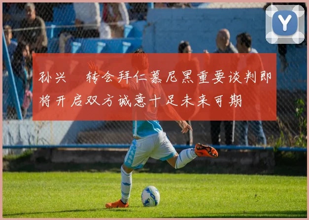 孙兴慜转会拜仁慕尼黑重要谈判即将开启双方诚意十足未来可期