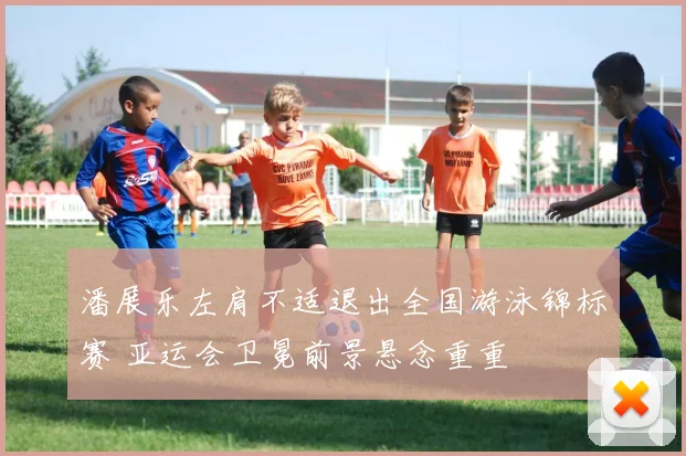 潘展乐左肩不适退出全国游泳锦标赛 亚运会卫冕前景悬念重重