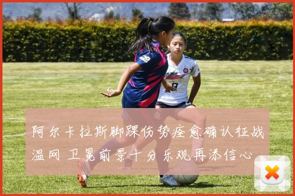 阿尔卡拉斯脚踝伤势痊愈确认征战温网 卫冕前景十分乐观再添信心