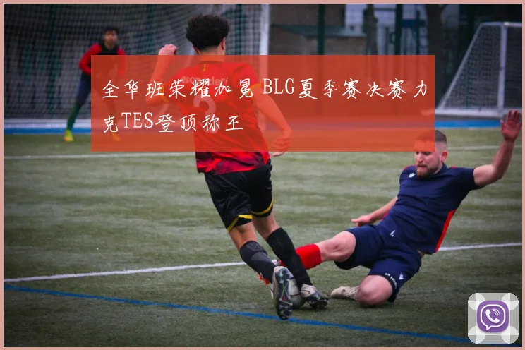 全华班荣耀加冕 BLG夏季赛决赛力克TES登顶称王