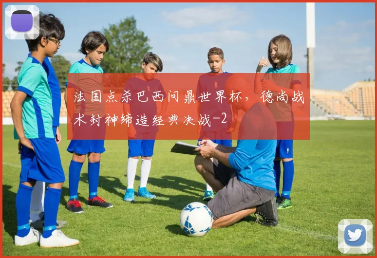 法国点杀巴西问鼎世界杯,德尚战术封神缔造经典决战