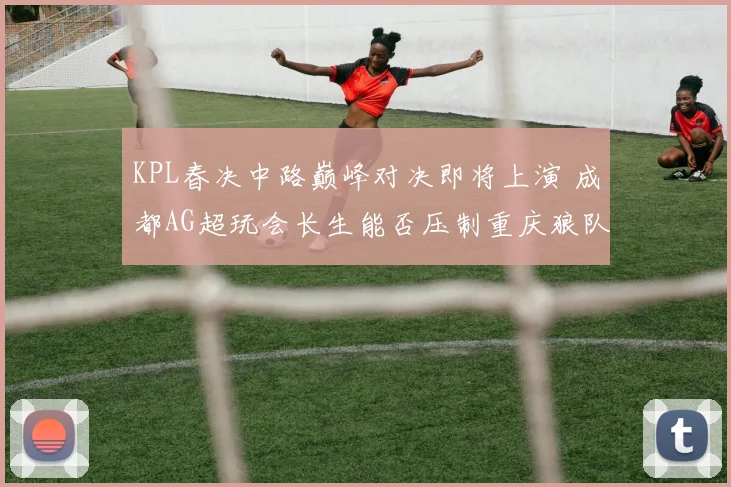 KPL春决中路巅峰对决即将上演 成都AG超玩会长生能否压制重庆狼队向鱼 胜负深度预测
