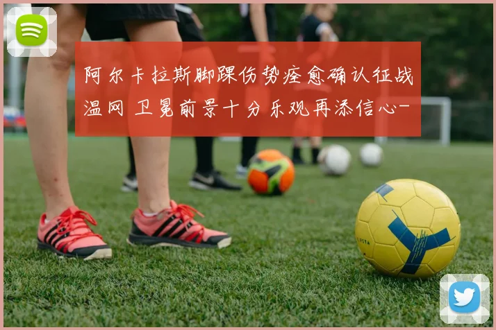 阿尔卡拉斯脚踝伤势痊愈确认征战温网 卫冕前景十分乐观再添信心