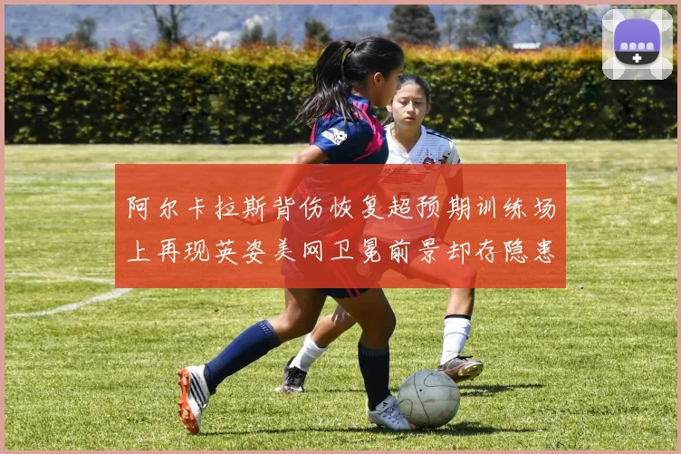 阿尔卡拉斯背伤恢复超预期训练场上再现英姿美网卫冕前景却存隐患