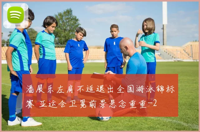 潘展乐左肩不适退出全国游泳锦标赛 亚运会卫冕前景悬念重重