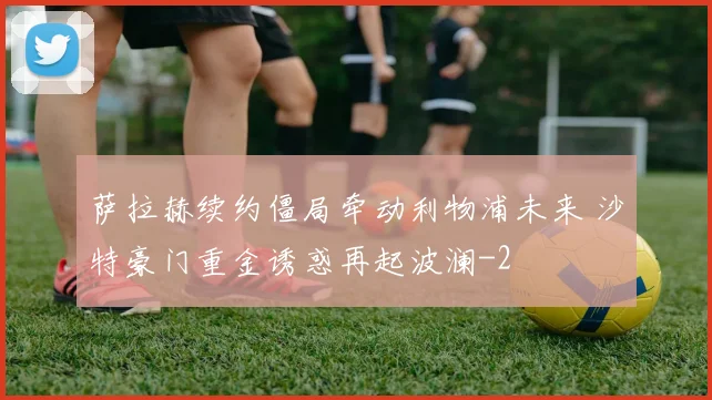 萨拉赫续约僵局牵动利物浦未来 沙特豪门重金诱惑再起波澜