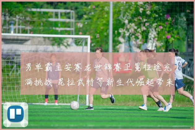 男单霸主安赛龙世锦赛卫冕征途充满挑战 昆拉武特等新生代崛起带来格局新变