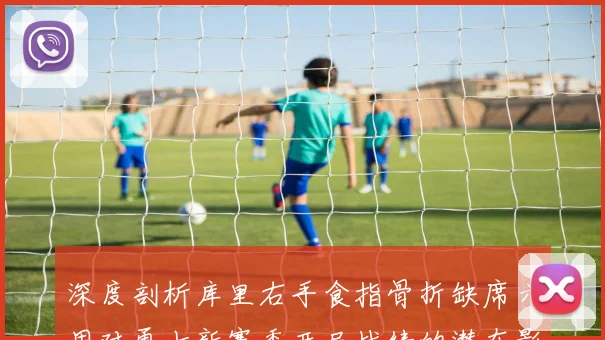 深度剖析库里右手食指骨折缺席六周对勇士新赛季开局战绩的潜在影响