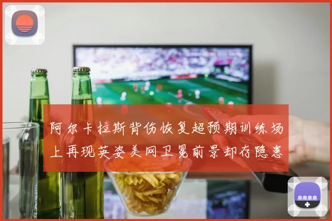 阿尔卡拉斯背伤恢复超预期训练场上再现英姿美网卫冕前景却存隐患