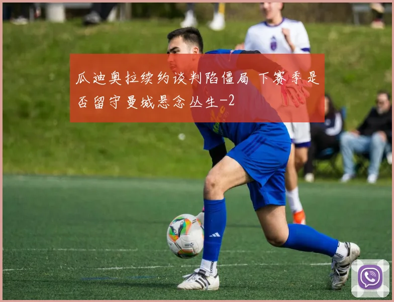 瓜迪奥拉续约谈判陷僵局 下赛季是否留守曼城悬念丛生
