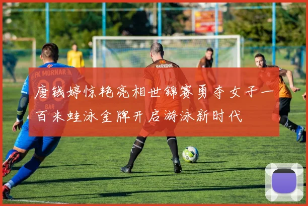 唐钱婷惊艳亮相世锦赛勇夺女子一百米蛙泳金牌开启游泳新时代