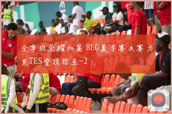 全华班荣耀加冕 BLG夏季赛决赛力克TES登顶称王